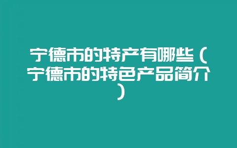 宁德市的特产有哪些（宁德市的特色产品简介）-会东网