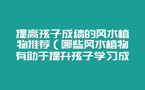 提高孩子成绩的风水植物推荐（哪些风水植物有助于提升孩子学习成-会东网