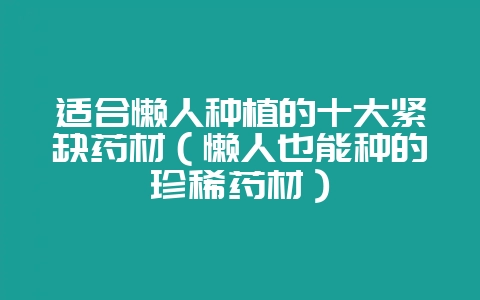 适合懒人种植的十大紧缺药材（懒人也能种的珍稀药材）-会东网