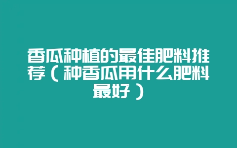 香瓜种植的最佳肥料推荐(种香瓜用什么肥料最好)插图 香瓜种植的最佳肥料推荐(种香瓜用什么肥料最好)插图