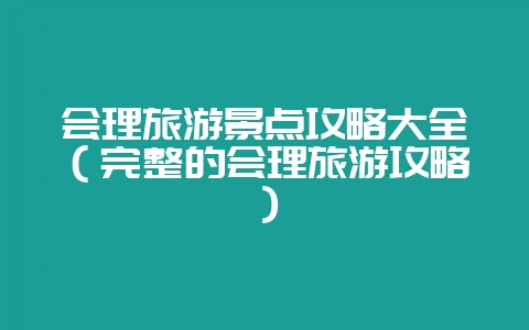 会理旅游景点攻略大全（完整的会理旅游攻略）-会东网