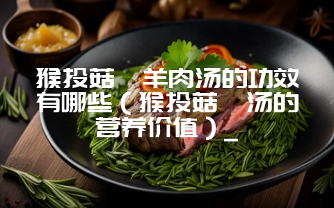 猴头菇炖羊肉汤的功效有哪些（猴头菇炖汤的营养价值）_-会东网