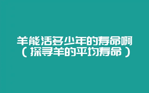 羊能活多少年的寿命啊（探寻羊的平均寿命）-会东网