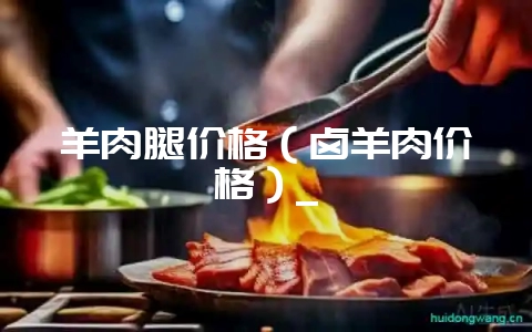 羊肉腿价格（卤羊肉价格）_-会东网