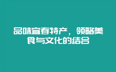 品味宜春特产，领略美食与文化的结合-会东网