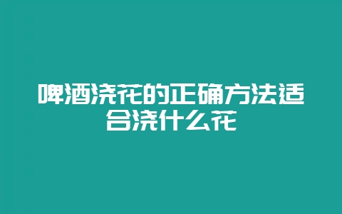啤酒浇花的正确方法适合浇什么花-会东网