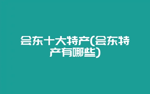 会东十大特产(会东特产有哪些)-会东网