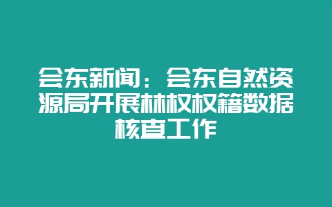 会东新闻：会东自然资源局开展林权权籍数据核查工作-会东网