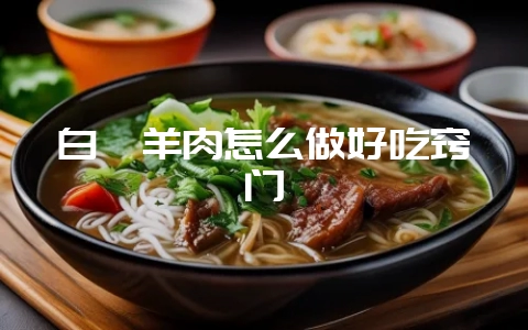 白炖羊肉怎么做好吃窍门-会东网