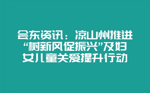 会东资讯：凉山州推进“树新风促振兴”及妇女儿童关爱提升行动-会东网